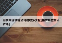 俄罗斯区块链公司税收多少亿[俄罗斯虚拟币矿场]